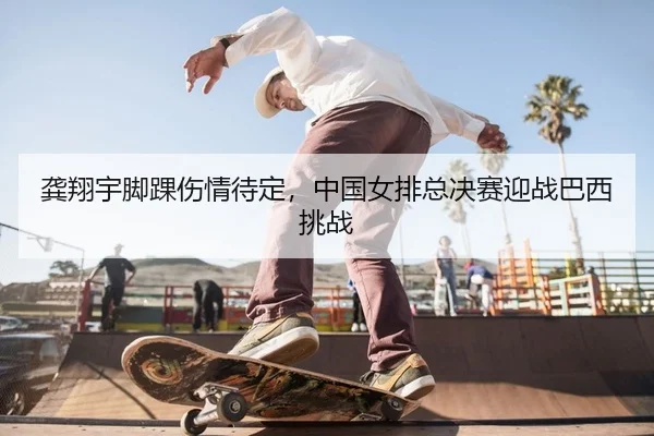 龚翔宇脚踝伤情待定，中国女排总决赛迎战巴西挑战